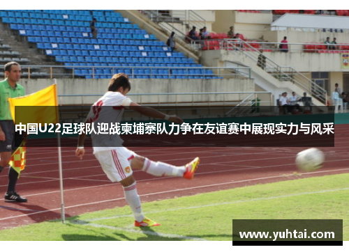 中国U22足球队迎战柬埔寨队力争在友谊赛中展现实力与风采